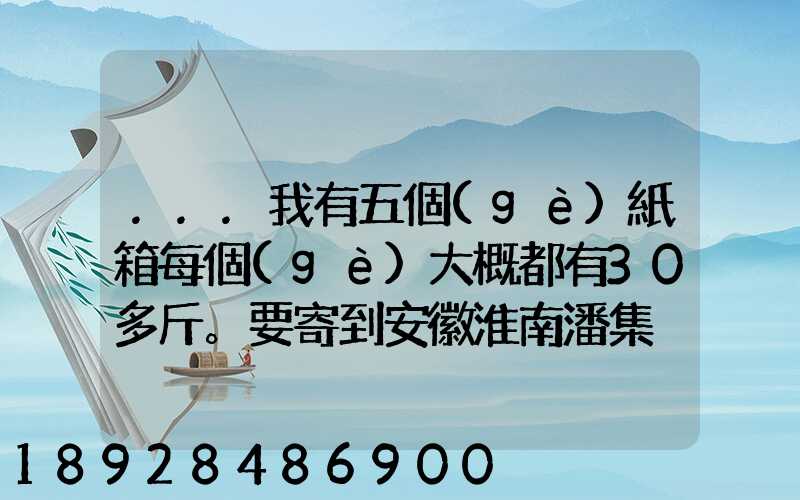 ...我有五個(gè)紙箱每個(gè)大概都有30多斤。要寄到安徽淮南潘集