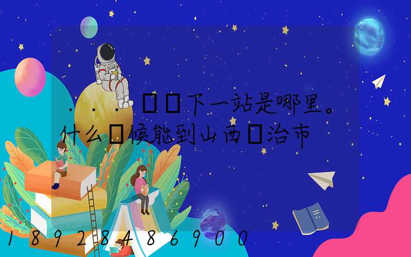 ...請問下一站是哪里。什么時候能到山西長治市