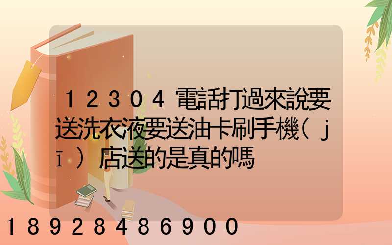 12304電話打過來說要送洗衣液要送油卡刷手機(jī)店送的是真的嗎