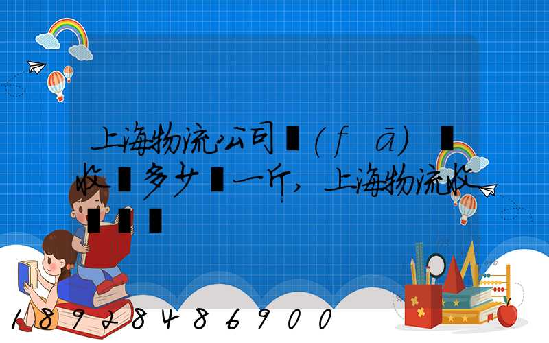 上海物流公司發(fā)貨收費多少錢一斤,上海物流收費標準