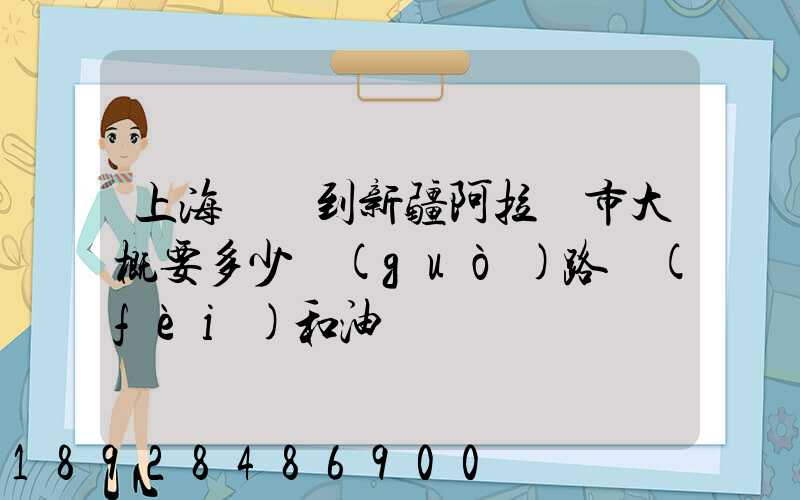 上海開車到新疆阿拉爾市大概要多少過(guò)路費(fèi)和油錢