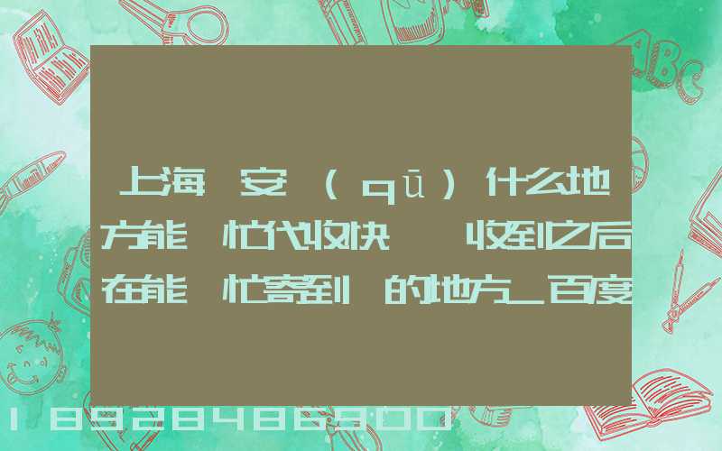 上海靜安區(qū)什么地方能幫忙代收快遞,收到之后在能幫忙寄到別的地方_百度...