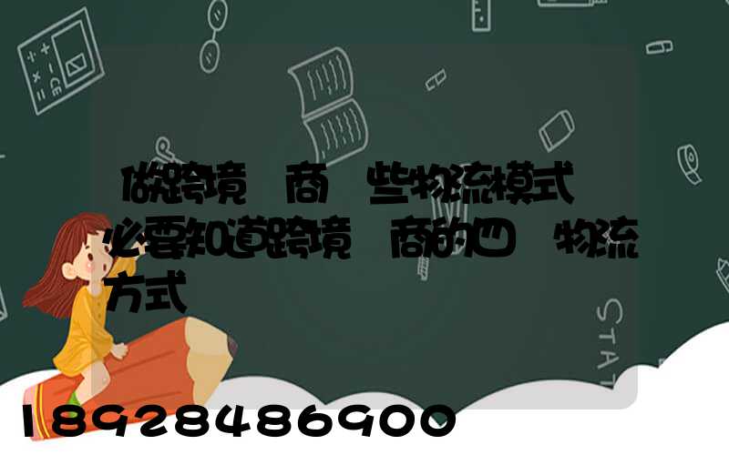 做跨境電商這些物流模式務必要知道跨境電商的四種物流方式