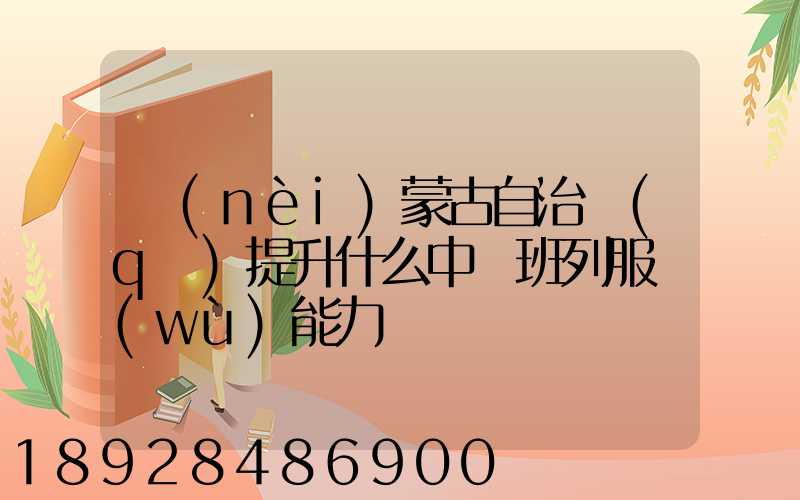 內(nèi)蒙古自治區(qū)提升什么中歐班列服務(wù)能力