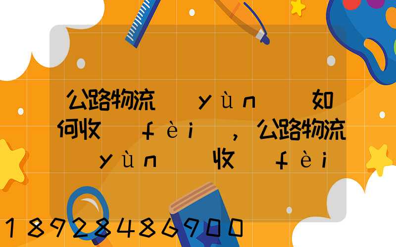 公路物流運(yùn)輸如何收費(fèi),公路物流運(yùn)輸收費(fèi)標(biāo)準(zhǔn)