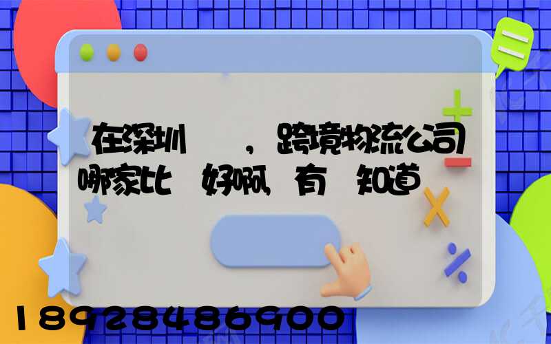 在深圳這邊,跨境物流公司哪家比較好啊,有誰知道