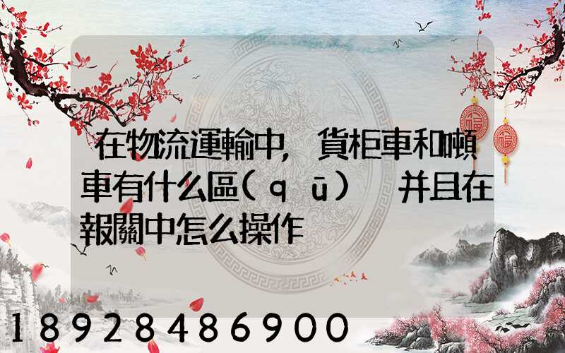 在物流運輸中,貨柜車和噸車有什么區(qū)別并且在報關中怎么操作