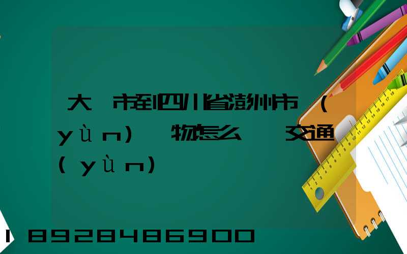 大連市到四川省澎州市運(yùn)貨物怎么選擇交通運(yùn)輸