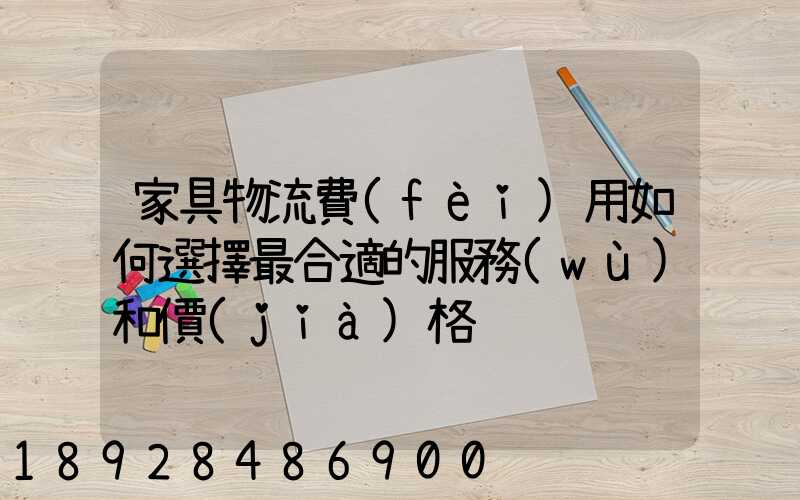 家具物流費(fèi)用如何選擇最合適的服務(wù)和價(jià)格