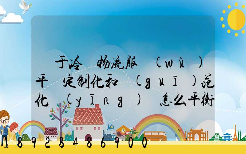 對于冷鏈物流服務(wù)平臺定制化和規(guī)范化應(yīng)該怎么平衡