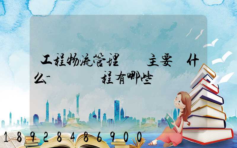 工程物流管理專業主要學什么-專業課程有哪些