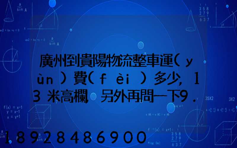 廣州到貴陽物流整車運(yùn)費(fèi)多少,13米高欄,另外再問一下9.6米高欄車的價(jià)錢...