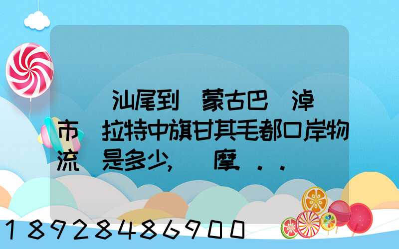 廣東汕尾到內蒙古巴彥淖爾市烏拉特中旗甘其毛都口岸物流費是多少,運摩...