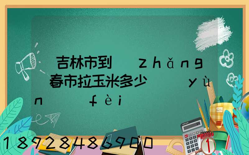 從吉林市到長(zhǎng)春市拉玉米多少錢運(yùn)費(fèi)