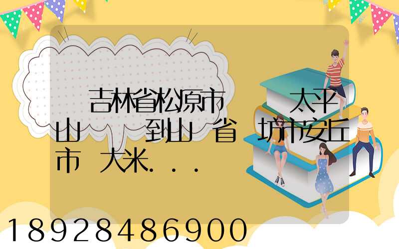從吉林省松原市長嶺縣太平山鎮發貨到山東省維坊市安丘市發大米...