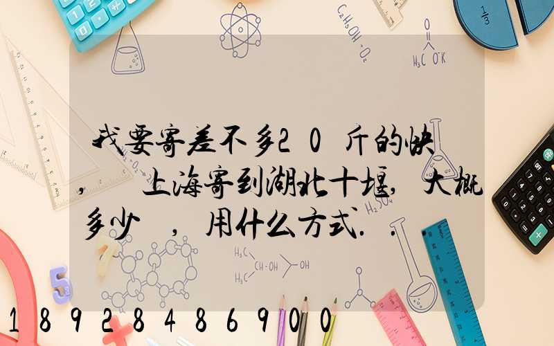 我要寄差不多20斤的快遞,從上海寄到湖北十堰,大概多少錢,用什么方式...