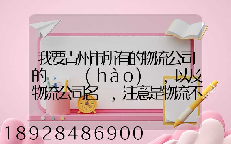 我要青州市所有的物流公司的電話號(hào)碼,以及物流公司名稱,注意是物流不...