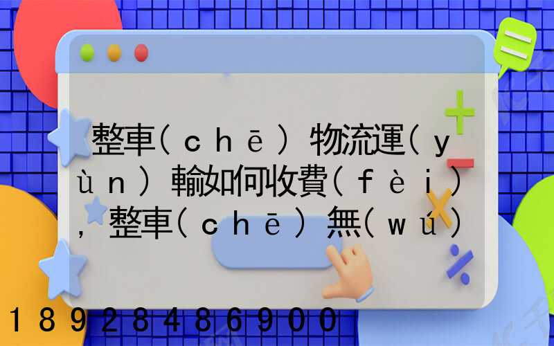 整車(chē)物流運(yùn)輸如何收費(fèi),整車(chē)無(wú)聊運(yùn)輸收費(fèi)標(biāo)準(zhǔn)