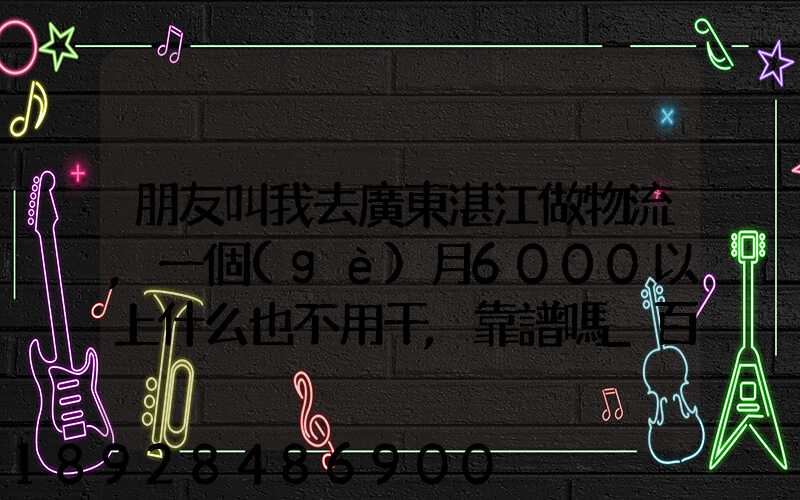朋友叫我去廣東湛江做物流,一個(gè)月6000以上什么也不用干,靠譜嗎_百度...