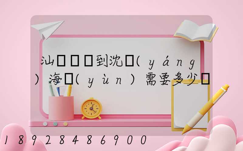 汕頭貴嶼到沈陽(yáng)海運(yùn)需要多少錢
