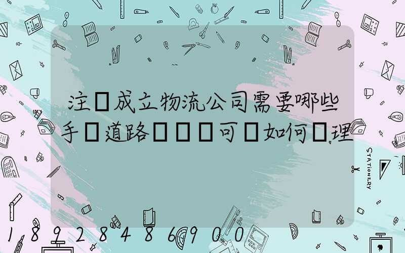 注冊成立物流公司需要哪些手續道路運輸許可證如何辦理