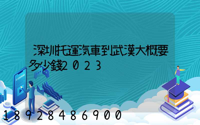 深圳托運汽車到武漢大概要多少錢2023