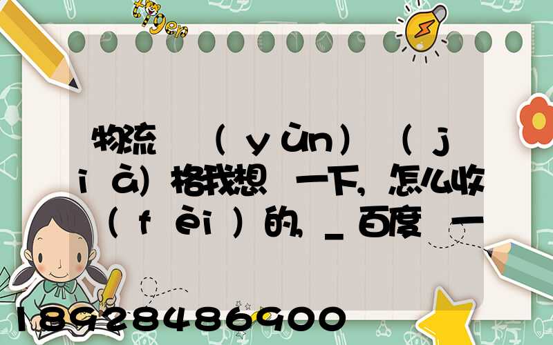 物流貨運(yùn)價(jià)格我想問一下,怎么收費(fèi)的,_百度問一問