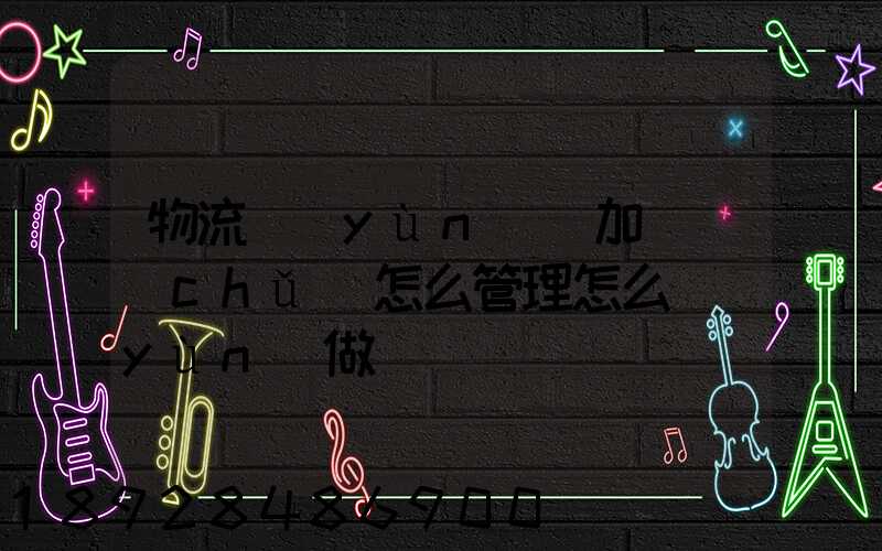 物流運(yùn)輸加倉儲(chǔ)怎么管理怎么運(yùn)做