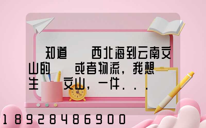 誰知道從廣西北海到云南文山的貨車或者物流,我想運點生蠔來文山,一件...