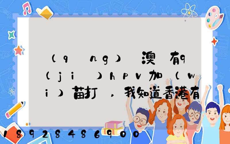 請(qǐng)問澳門有9價(jià)hpv加衛(wèi)苗打嗎,我知道香港有得打,澳門的跟香港的一樣的...