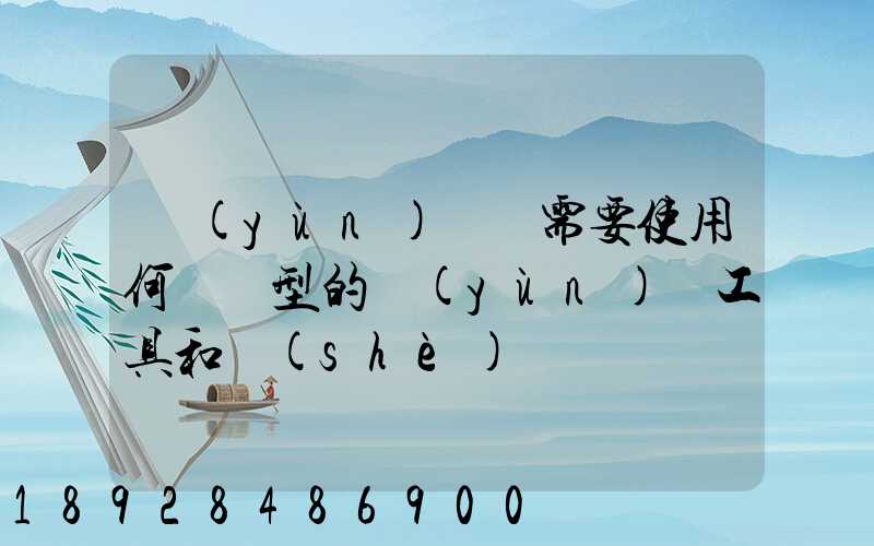 運(yùn)輸時需要使用何種類型的運(yùn)輸工具和設(shè)備