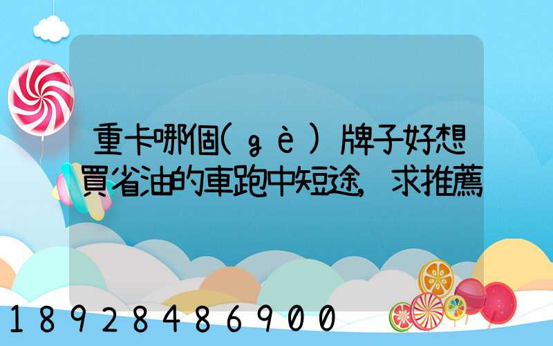 重卡哪個(gè)牌子好想買省油的車跑中短途,求推薦