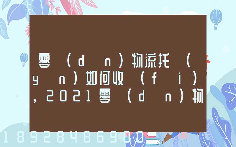零擔(dān)物流托運(yùn)如何收費(fèi),2021零擔(dān)物流托運(yùn)收費(fèi)標(biāo)準(zhǔn)