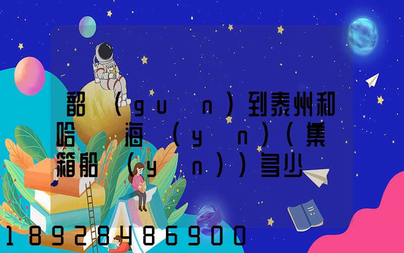 韶關(guān)到泰州和哈爾濱海運(yùn)(集裝箱船運(yùn))多少錢