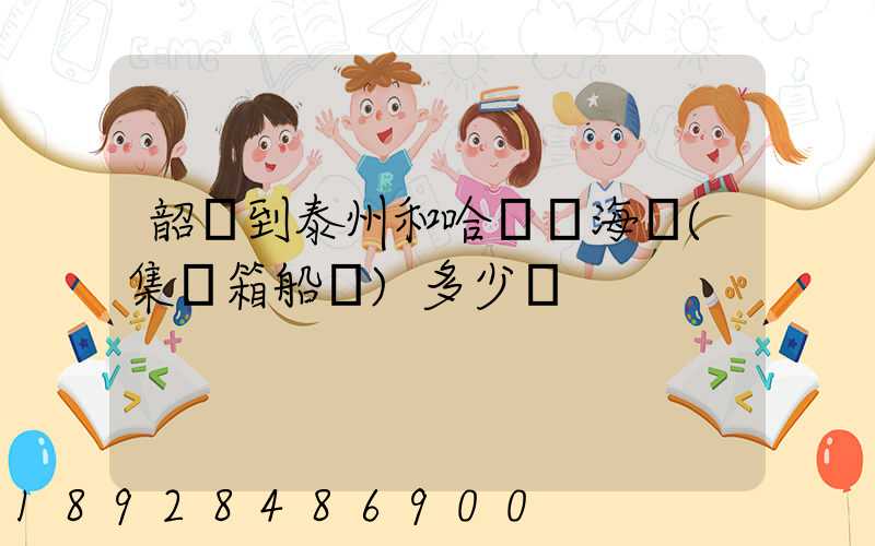 韶關到泰州和哈爾濱海運(集裝箱船運)多少錢
